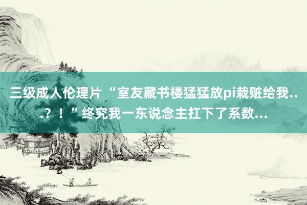 三级成人伦理片 “室友藏书楼猛猛放pi栽赃给我...？！”终究我一东说念主扛下了系数...