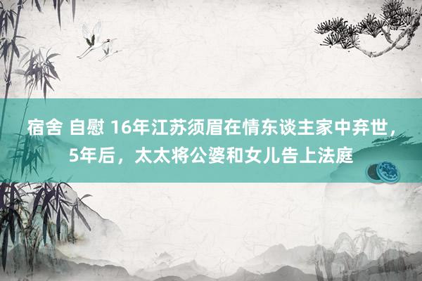 宿舍 自慰 16年江苏须眉在情东谈主家中弃世，5年后，太太将公婆和女儿告上法庭