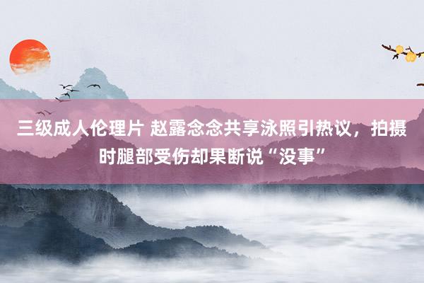 三级成人伦理片 赵露念念共享泳照引热议，拍摄时腿部受伤却果断说“没事”