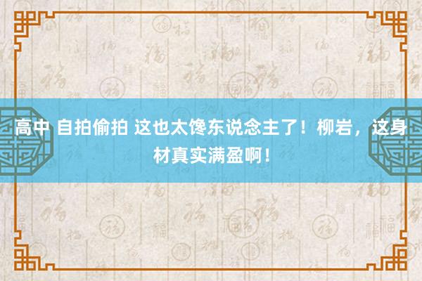 高中 自拍偷拍 这也太馋东说念主了！柳岩，这身材真实满盈啊！