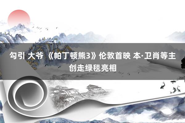 勾引 大爷 《帕丁顿熊3》伦敦首映 本·卫肖等主创走绿毯亮相