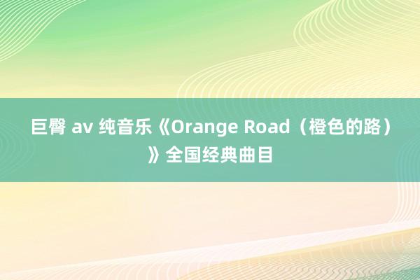 巨臀 av 纯音乐《Orange Road（橙色的路）》全国经典曲目