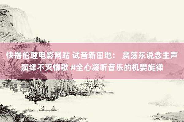 快播伦理电影网站 试音新田地： 震荡东说念主声演绎不灭情歌 #全心凝听音乐的机要旋律