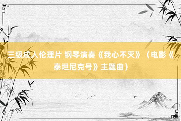 三级成人伦理片 钢琴演奏《我心不灭》（电影《泰坦尼克号》主题曲）