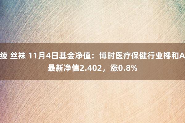 绫 丝袜 11月4日基金净值：博时医疗保健行业搀和A最新净值2.402，涨0.8%