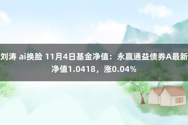 刘涛 ai换脸 11月4日基金净值：永赢通益债券A最新净值1.0418，涨0.04%