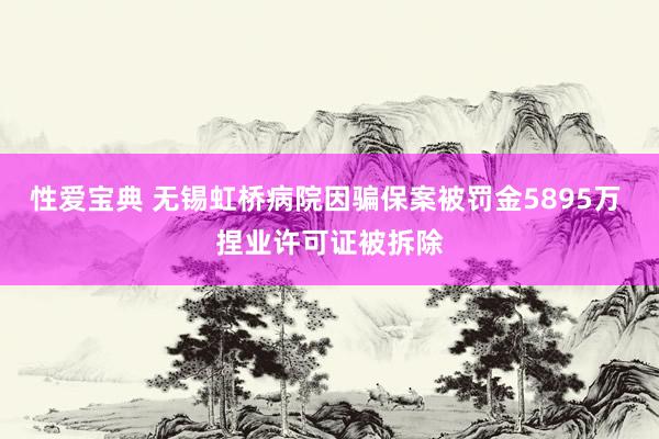 性爱宝典 无锡虹桥病院因骗保案被罚金5895万 捏业许可证被拆除