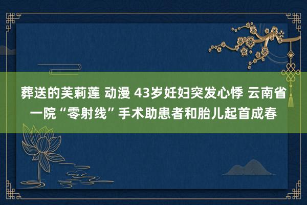 葬送的芙莉莲 动漫 43岁妊妇突发心悸 云南省一院“零射线”手术助患者和胎儿起首成春