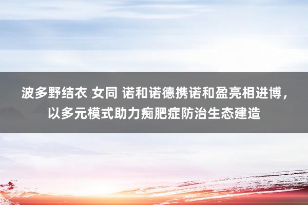 波多野结衣 女同 诺和诺德携诺和盈亮相进博，以多元模式助力痴肥症防治生态建造