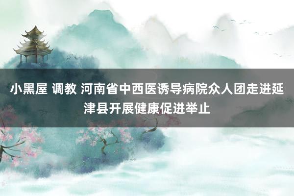 小黑屋 调教 河南省中西医诱导病院众人团走进延津县开展健康促进举止