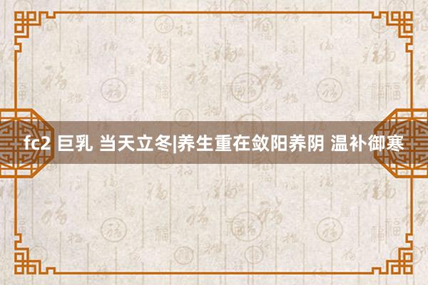 fc2 巨乳 当天立冬|养生重在敛阳养阴 温补御寒