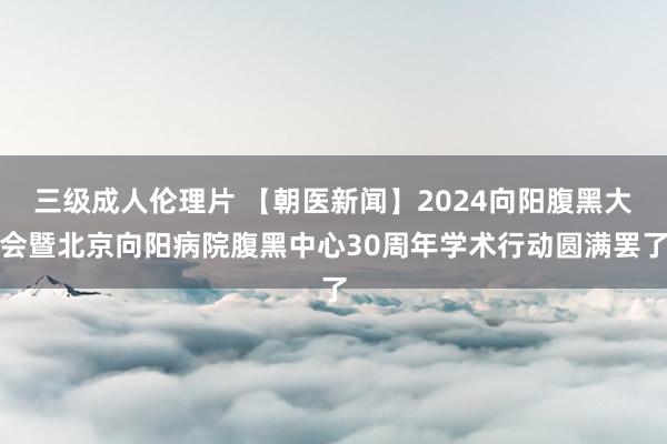 三级成人伦理片 【朝医新闻】2024向阳腹黑大会暨北京向阳病院腹黑中心30周年学术行动圆满罢了