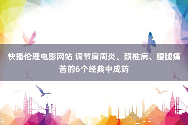 快播伦理电影网站 调节肩周炎、颈椎病、腰腿痛苦的6个经典中成药