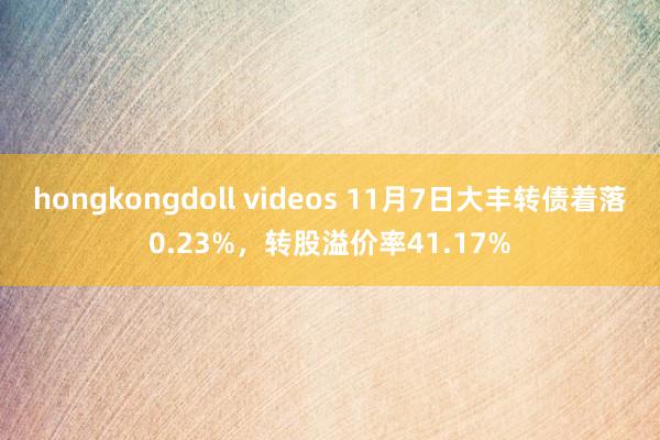 hongkongdoll videos 11月7日大丰转债着落0.23%，转股溢价率41.17%