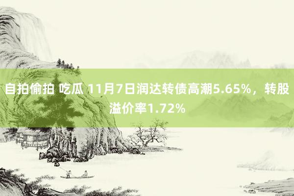 自拍偷拍 吃瓜 11月7日润达转债高潮5.65%，转股溢价率1.72%