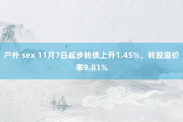 户外 sex 11月7日起步转债上升1.45%，转股溢价率9.81%