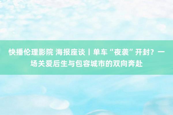 快播伦理影院 海报座谈丨单车“夜袭”开封？一场关爱后生与包容城市的双向奔赴