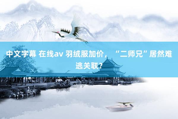 中文字幕 在线av 羽绒服加价， “二师兄”居然难逃关联？