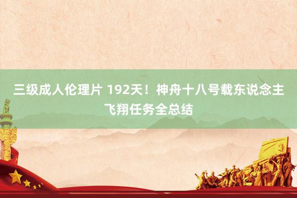 三级成人伦理片 192天！神舟十八号载东说念主飞翔任务全总结