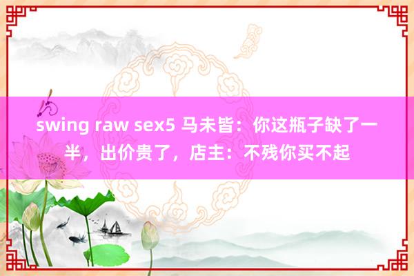 swing raw sex5 马未皆：你这瓶子缺了一半，出价贵了，店主：不残你买不起