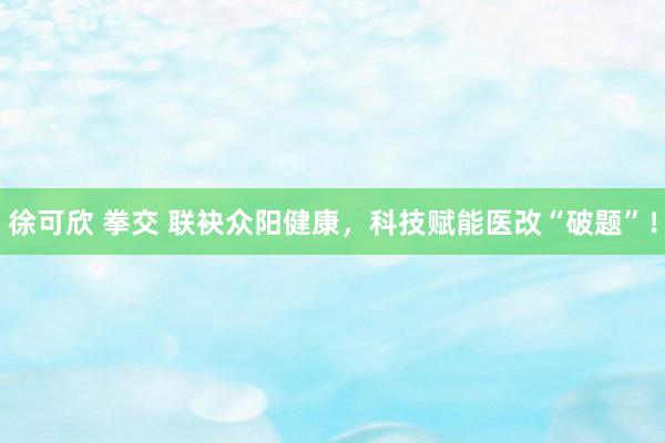 徐可欣 拳交 联袂众阳健康，科技赋能医改“破题”！