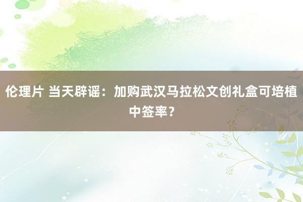 伦理片 当天辟谣：加购武汉马拉松文创礼盒可培植中签率？