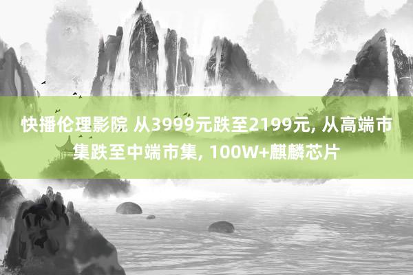 快播伦理影院 从3999元跌至2199元， 从高端市集跌至中端市集， 100W+麒麟芯片