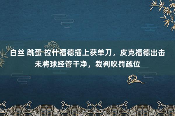 白丝 跳蛋 拉什福德插上获单刀，皮克福德出击未将球经管干净，裁判吹罚越位