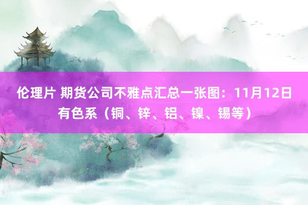 伦理片 期货公司不雅点汇总一张图：11月12日有色系（铜、锌、铝、镍、锡等）