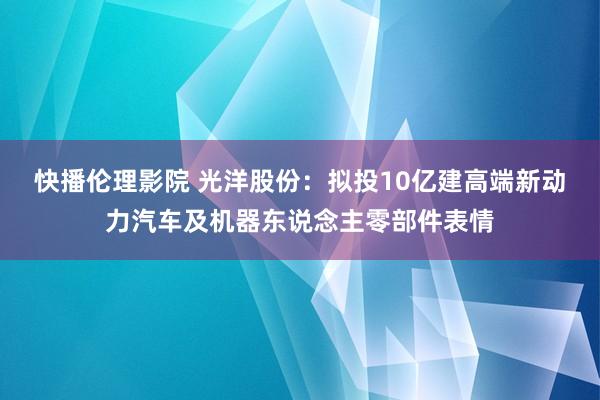 快播伦理影院 光洋股份：拟投10亿建高端新动力汽车及机器东说念主零部件表情