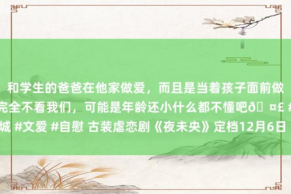 和学生的爸爸在他家做爱，而且是当着孩子面前做爱，太刺激了，孩子完全不看我们，可能是年龄还小什么都不懂吧🤣 #同城 #文爱 #自慰 古装虐恋剧《夜未央》定档12月6日 双更生！疯批皇叔强娶侄媳