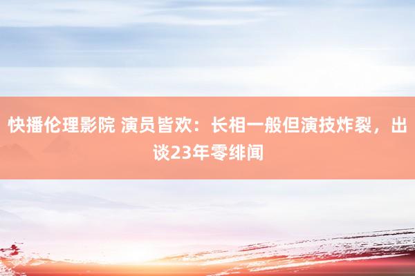 快播伦理影院 演员皆欢：长相一般但演技炸裂，出谈23年零绯闻