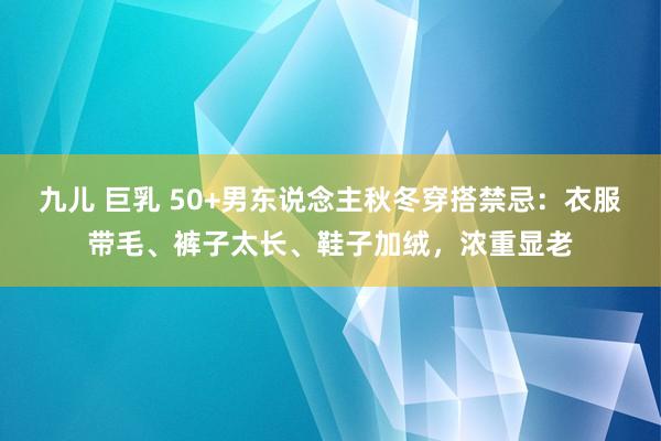 九儿 巨乳 50+男东说念主秋冬穿搭禁忌：衣服带毛、裤子太长、鞋子加绒，浓重显老