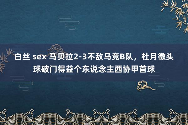 白丝 sex 马贝拉2-3不敌马竞B队，杜月徵头球破门得益个东说念主西协甲首球