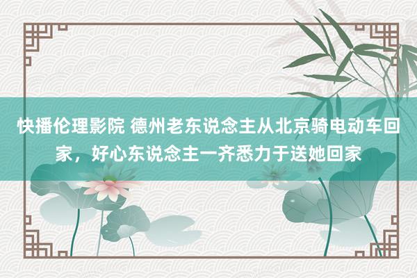 快播伦理影院 德州老东说念主从北京骑电动车回家，好心东说念主一齐悉力于送她回家