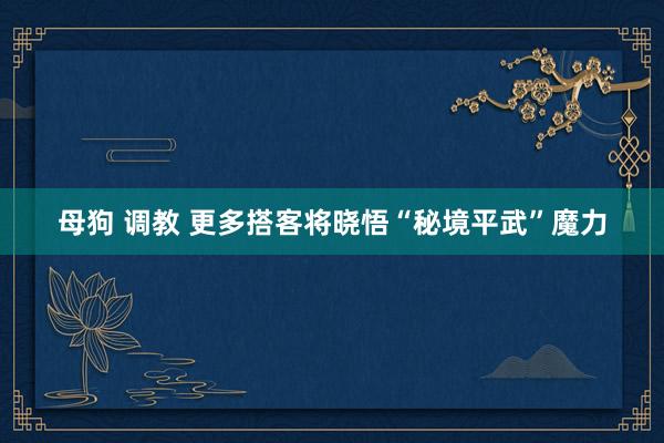 母狗 调教 更多搭客将晓悟“秘境平武”魔力