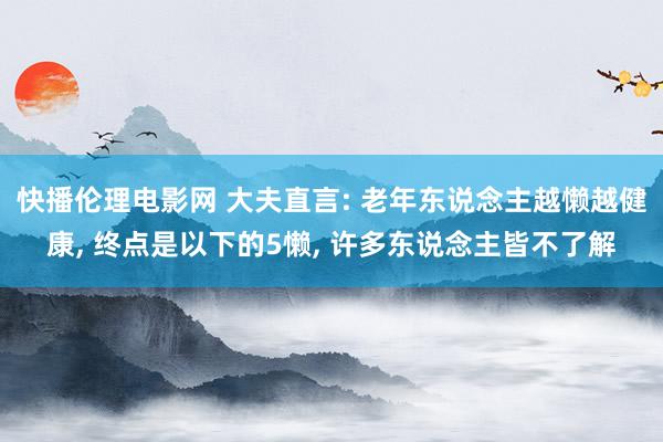 快播伦理电影网 大夫直言: 老年东说念主越懒越健康， 终点是以下的5懒， 许多东说念主皆不了解