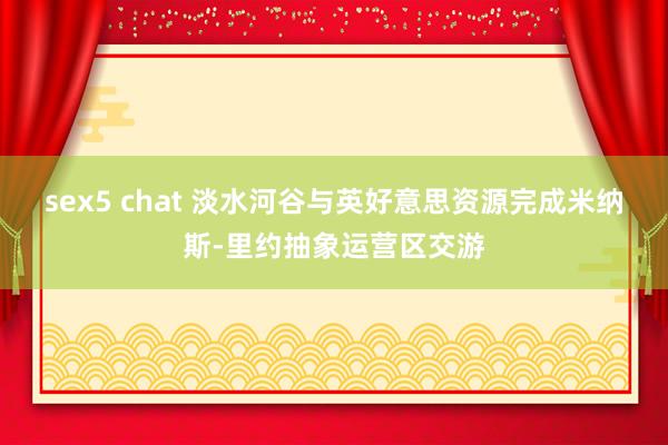 sex5 chat 淡水河谷与英好意思资源完成米纳斯-里约抽象运营区交游