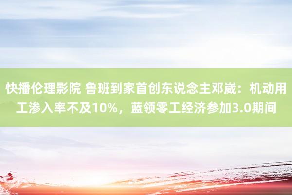 快播伦理影院 鲁班到家首创东说念主邓崴：机动用工渗入率不及10%，蓝领零工经济参加3.0期间