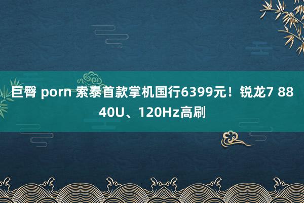 巨臀 porn 索泰首款掌机国行6399元！锐龙7 8840U、120Hz高刷