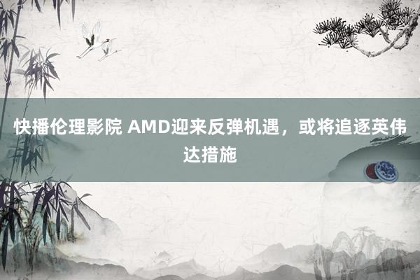 快播伦理影院 AMD迎来反弹机遇，或将追逐英伟达措施