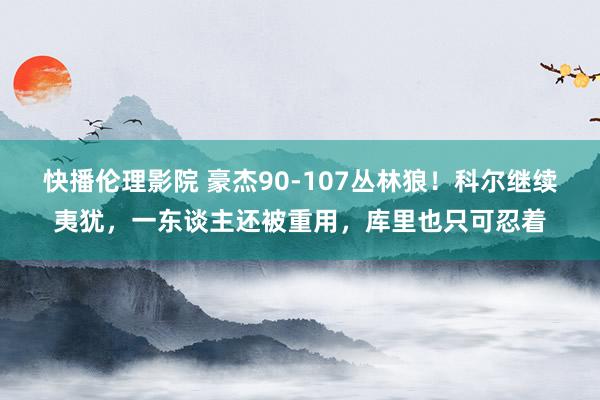 快播伦理影院 豪杰90-107丛林狼！科尔继续夷犹，一东谈主还被重用，库里也只可忍着