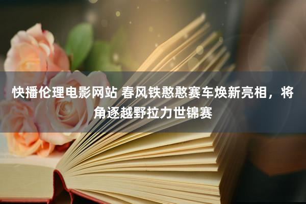 快播伦理电影网站 春风铁憨憨赛车焕新亮相，将角逐越野拉力世锦赛