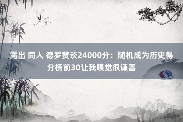 露出 同人 德罗赞谈24000分：随机成为历史得分榜前30让我嗅觉很谦善