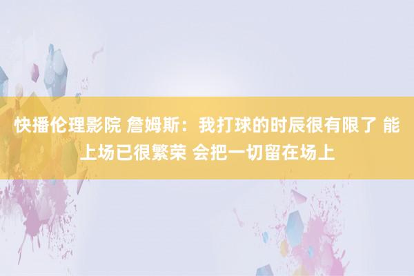 快播伦理影院 詹姆斯：我打球的时辰很有限了 能上场已很繁荣 会把一切留在场上