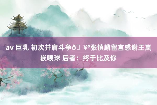 av 巨乳 初次并肩斗争🥰张镇麟留言感谢王岚嵚喂球 后者：终于比及你