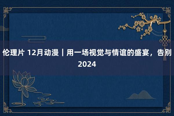 伦理片 12月动漫｜用一场视觉与情谊的盛宴，告别2024