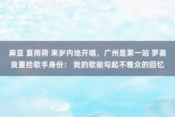 麻豆 夏雨荷 来岁内地开唱，广州是第一站 罗嘉良重拾歌手身份： 我的歌能勾起不雅众的回忆