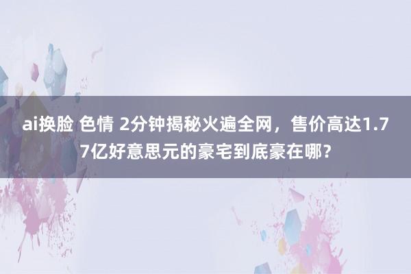 ai换脸 色情 2分钟揭秘火遍全网，售价高达1.77亿好意思元的豪宅到底豪在哪？