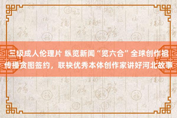 三级成人伦理片 纵览新闻“览六合”全球创作祖传播贪图签约，联袂优秀本体创作家讲好河北故事